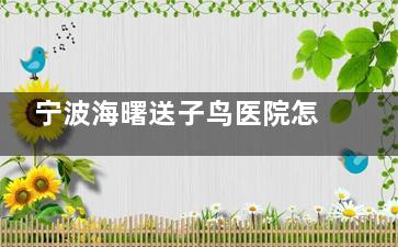 宁波海曙送子鸟医院怎么样？正规靠谱，所有诊疗项目明码标价|有一对一诊疗服务|顾客评价高